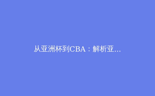 从亚洲杯到CBA：解析亚洲篮球战术演进与身体对抗哲学 - 4