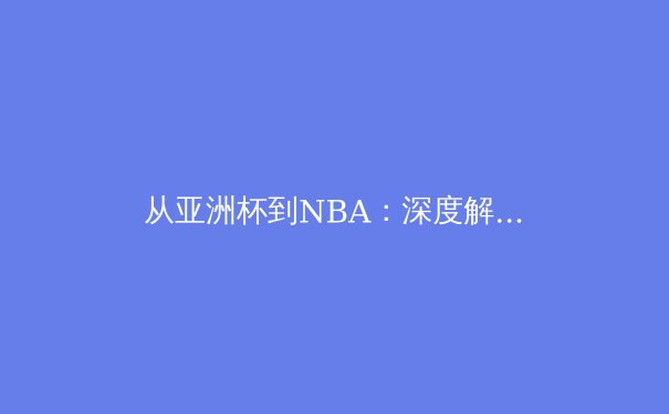 从亚洲杯到NBA：深度解析现代体育竞技的战术演进与体能革命 - 4