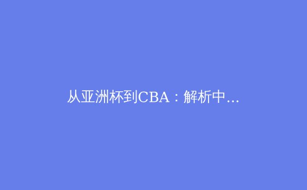 从亚洲杯到CBA：解析中国篮球在后姚明时代的转型阵痛与曙光 - 2